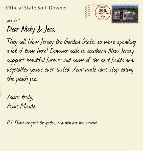Official State Soil: Downer 
June 27th 


Dear Nicky & Jess,
They call New Jersey the Garden State, so we're spending a lot of time here! Downer soils in southern New Jersey support beautiful forests and some of the best fruits and vegetables you've ever tasted. Your uncle can't stop eating the peach pie.

Yours truly,
Aunt Maude

P.S. Please compost the garden, and thin out the zucchini.  
