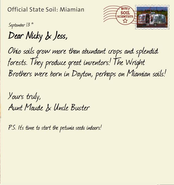 Official State Soil: Miamian 
September 13th 


Dear Nicky & Jess,
Ohio soils grow more than abundant crops and splendid forests. They produce great inventors! The Wright Brothers were born in Dayton, perhaps on Miamian soils!

Yours truly,
Aunt Maude and Uncle Buster

P.S. It's time to start the petunia seeds indoors!
