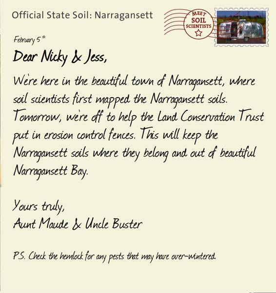 Official State Soil: Narragansett 
February 5th 


Dear Nicky & Jess,
We're here in the beautiful town of Narragansett, where soil scientists first mapped the Narragansett soils. Tomorrow, we're off to help the Land Conservation Trust put in erosion control fences. This will keep the Narragansett soils where they belong and out of beautiful Narragansett Bay.

Yours truly,
Aunt Maude and Uncle Buster

P.S. Check the hemlock for any pests that may have over-wintered. 
