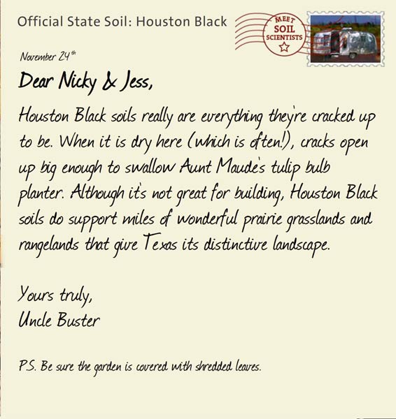 Official State Soil: Houston Black 
November 24th 


Dear Nicky & Jess,
Houston Black soils really are everything they're cracked up to be. When it is dry here (which is often!), cracks open up big enough to swallow Aunt Maude's tulip bulb planter. Although it's not great for building, Houston Black soils do support miles of wonderful prairie grasslands and rangelands that give Texas its distinctive landscape. 

Yours truly,
Uncle Buster

P.S. Be sure the garden is covered with shredded leaves.
