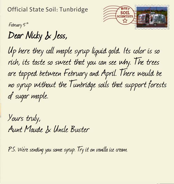 Official State Soil: Tunbridge 
February 5th 


Dear Nicky & Jess,
Up here they call maple syrup liquid gold. Its color is so rich, its taste so sweet that you can see why. The trees are tapped between February and April. There would be no syrup without the Tunbridge soils that support forests of sugar maple. 

Yours truly,
Aunt Maude and Uncle Buster

P.S. We're sending you some syrup. Try it on vanilla ice cream. 
