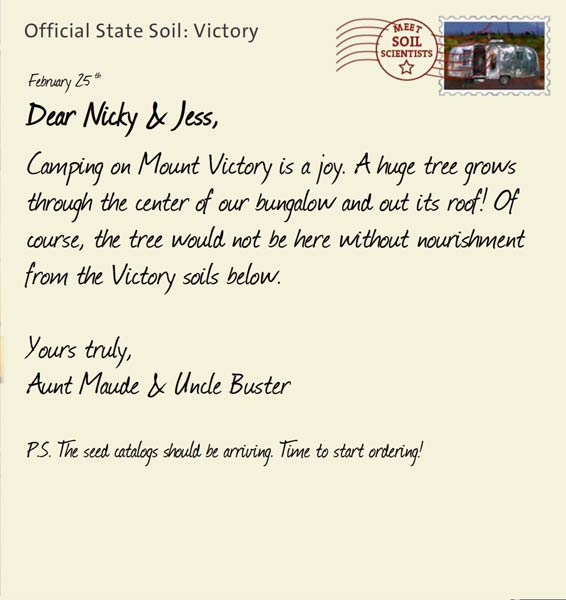 Official State Soil: Victory 
February 25th 


Dear Nicky & Jess,
Camping on Mount Victory is a joy. A huge tree grows through the center of our bungalow and out its roof! Of course, the tree would not be here without nourishment from the Victory soils below. 

Yours truly,
Aunt Maude and Uncle Buster

P.S. The seed catalogs should be arriving. Time to start ordering!  

