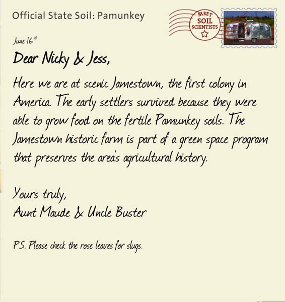 Official State Soil: Pamunkey 
June 16th 


Dear Nicky & Jess,
Here we are at scenic Jamestown, the first colony in America. The early settlers survived because they were able to grow food on the fertile Pamunkey soils. The Jamestown historic farm is part of a green space program that preserves the area's agricultural history.
 
Yours truly,
Aunt Maude and Uncle Buster

P.S. Please check the rose leaves for slugs.  
