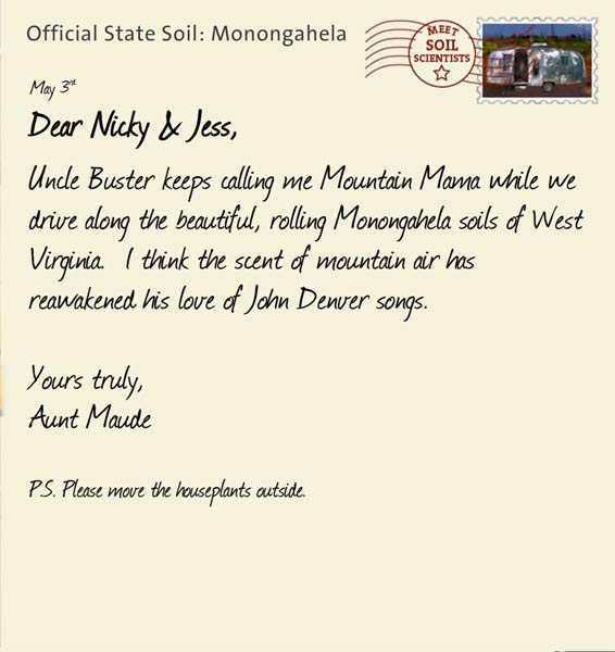 Official State Soil: Monongahela 
May 3rd 


Dear Nicky & Jess,
Uncle Buster keeps calling me Mountain Mama while we drive along the beautiful, rolling Monongahela soils of West Virginia.  I think the scent of mountain air has reawakened his love of John Denver songs.  

Yours truly,
Aunt Maude

P.S. Please move the houseplants outside.  
