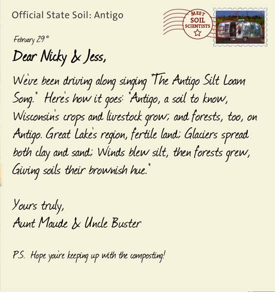 Official State Soil: Antigo 
February 29th 


Dear Nicky & Jess,
We've been driving along singing "The Antigo Silt Loam Song."  Here's how it goes: "Antigo, a soil to know, Wisconsin's crops and livestock grow; and forests, too, on Antigo. Great Lake's region, fertile land; Glaciers spread both clay and sand; Winds blew silt, then forests grew, Giving soils their brownish hue."

Yours truly,
Aunt Maude and Uncle Buster

P.S.  Hope you're keeping up with the composting!
