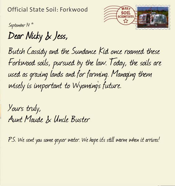 Official State Soil: Forkwood 
September 14th 


Dear Nicky & Jess,
Butch Cassidy and the Sundance Kid once roamed these Forkwood soils, pursued by the law. Today, the soils are used as grazing lands and for farming. Managing them wisely is important to Wyoming's future. 

Yours truly,
Aunt Maude and Uncle Buster

P.S. We sent you some geyser water. We hope it's still warm when it arrives!
