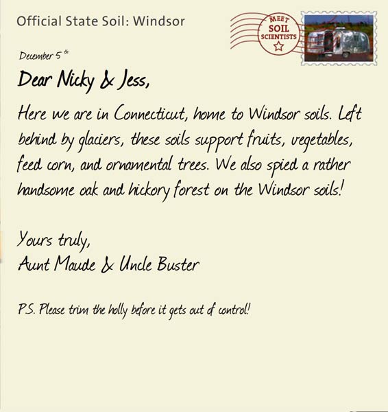 Official State Soil: Windsor 
December 5th 


Dear Nicky & Jess,
Here we are in Connecticut, home to Windsor soils. Left behind by glaciers, these soils support fruits, vegetables, feed corn, and ornamental trees. We also spied a rather handsome oak and hickory forest on the Windsor soils!

Yours truly,
Aunt Maude and Uncle Buster

P.S. Please trim the holly before it gets out of control!    
